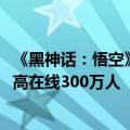 《黑神话：悟空》官宣：销量超过1000万套！全平台同时最高在线300万人