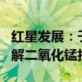红星发展：子公司拟投资9307.58万元建设电解二氧化锰技改项目