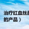 治疗红血丝最好的护肤品是什么（治疗红血丝的产品）