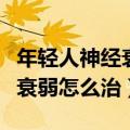 年轻人神经衰弱怎么治疗效果好（年轻人神经衰弱怎么治）