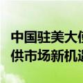 中国驻美大使谢锋：中国将以更高水平开放提供市场新机遇