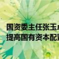 国资委主任张玉卓：推进国有经济布局优化和结构调整 不断提高国有资本配置和运行效率