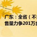 广东：全省（不含深圳市）新一轮家电以旧换新活动家电销售量力争201万台