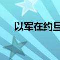 以军在约旦河西岸行动已造成10人死亡