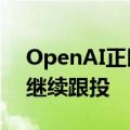 OpenAI正以超千亿美元估值洽谈融资 微软继续跟投