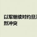 以军继续对约旦河西岸城市军事行动 巴武装称与以军爆发激烈冲突