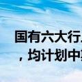 国有六大行上半年归母净利合计约6834亿元，均计划中期分红