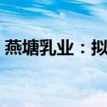燕塘乳业：拟投资超6亿元建设乳制品加工厂