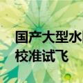 国产大型水陆两栖飞机AG600顺利完成空速校准试飞