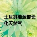 土耳其能源部长：与壳牌达成协议，每年交付40亿立方米液化天然气