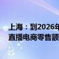 上海：到2026年力争成为具有国际影响力的直播经济高地 直播电商零售额力争达到6000亿元