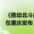 《推动北斗规模应用和产业高质量发展倡议》在重庆发布
