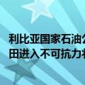 利比亚国家石油公司：自9月2日起，埃尔菲尔（El Feel）油田进入不可抗力状态