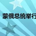 蒙俄总统举行正式会谈 讨论双边合作等问题