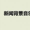 新闻背景音乐纯音乐（新闻背景音乐素材）
