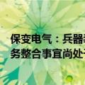 保变电气：兵器装备集团与中国电气装备开展输变电装备业务整合事宜尚处于筹划阶段