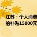 江苏：个人消费者乘用车置换更新 价格25万（含）元以上的补贴15000元