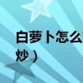 白萝卜怎么炒好吃 家常菜做法（白萝卜怎么炒）