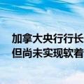 加拿大央行行长：央行确信加拿大经济距离软着陆更近了，但尚未实现软着陆