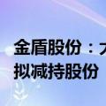 金盾股份：大股东方正证券及特定股东高新投拟减持股份