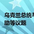 乌克兰总统与德国总理举行会晤，讨论军事援助等议题