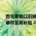 青岛家电以旧换新补贴 10 点上线京东：全国消费者可领，单件至高补贴 2000 元