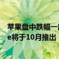 苹果盘中跌幅一度扩大至1%，苹果确认Apple Intelligence将于10月推出