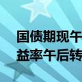 国债期现午后走弱 10年期、7年期活跃券收益率午后转而上行