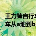 王力骑自行车从a地到b地a陈平（王力骑自行车从a地到b地）