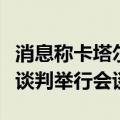 消息称卡塔尔、埃及和哈马斯代表就加沙停火谈判举行会谈