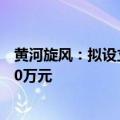 黄河旋风：拟设立全资子公司河南集电金刚石 注册资本5000万元