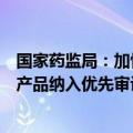 国家药监局：加快临床急需产品的审评审批，将符合条件的产品纳入优先审评审批程序