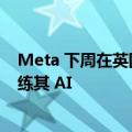 Meta 下周在英国重启数据收集计划，利用用户公开帖子训练其 AI