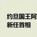 约旦国王阿卜杜拉二世接受政府辞呈 并任命新任首相