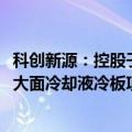 科创新源：控股子公司拟投资9000万元建设新能源汽车电池大面冷却液冷板项目