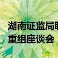 湖南证监局联合上交所举办绿色能源行业并购重组座谈会