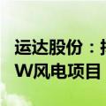 运达股份：拟投资5.46亿建设张北启达100MW风电项目