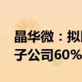 晶华微：拟以不超过1.4亿现金收购芯邦科技子公司60%-70%股份