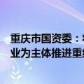 重庆市国资委：将开展战略性重组、专业化整合，以优势企业为主体推进重组整合