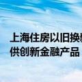 上海住房以旧换新已订购超400套 后续将扩大参与主体、提供创新金融产品