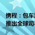 携程：包车游订单较2019年增长140% 首次推出全球司导平台