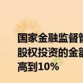 国家金融监督管理总局：将金融资产投资公司表内资金进行股权投资的金额占公司上季末总资产的比例由原来的4%提高到10%