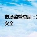 市场监管总局：加大监督抽查和检查力度，保障消费品质量安全