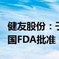 健友股份：子公司产品氟尿嘧啶注射液获得美国FDA批准