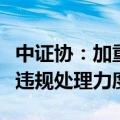 中证协：加重对网下投资者或者券商打新环节违规处理力度