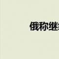 俄称继续在库尔斯克州打击乌军