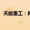 天能重工：拟挂牌转让远景汇力100%股权