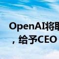 OpenAI将取消公司以非营利性为宗旨的限制，给予CEO Altman股权