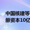 中国核建等在江苏成立科创产业发展公司 注册资本10亿元