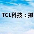 TCL科技：拟108亿元收购乐金显示多项股权